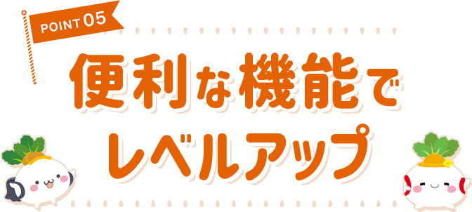 POINT 05 便利な機能でレベルアップ